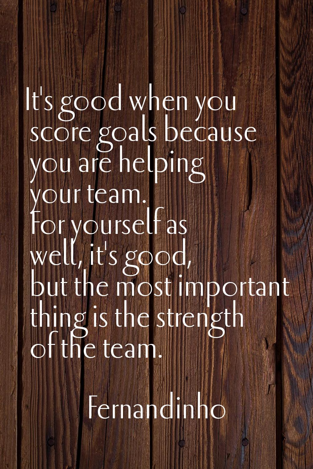 It's good when you score goals because you are helping your team. For yourself as well, it's good, 