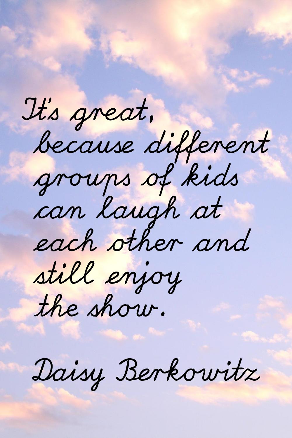 It's great, because different groups of kids can laugh at each other and still enjoy the show.