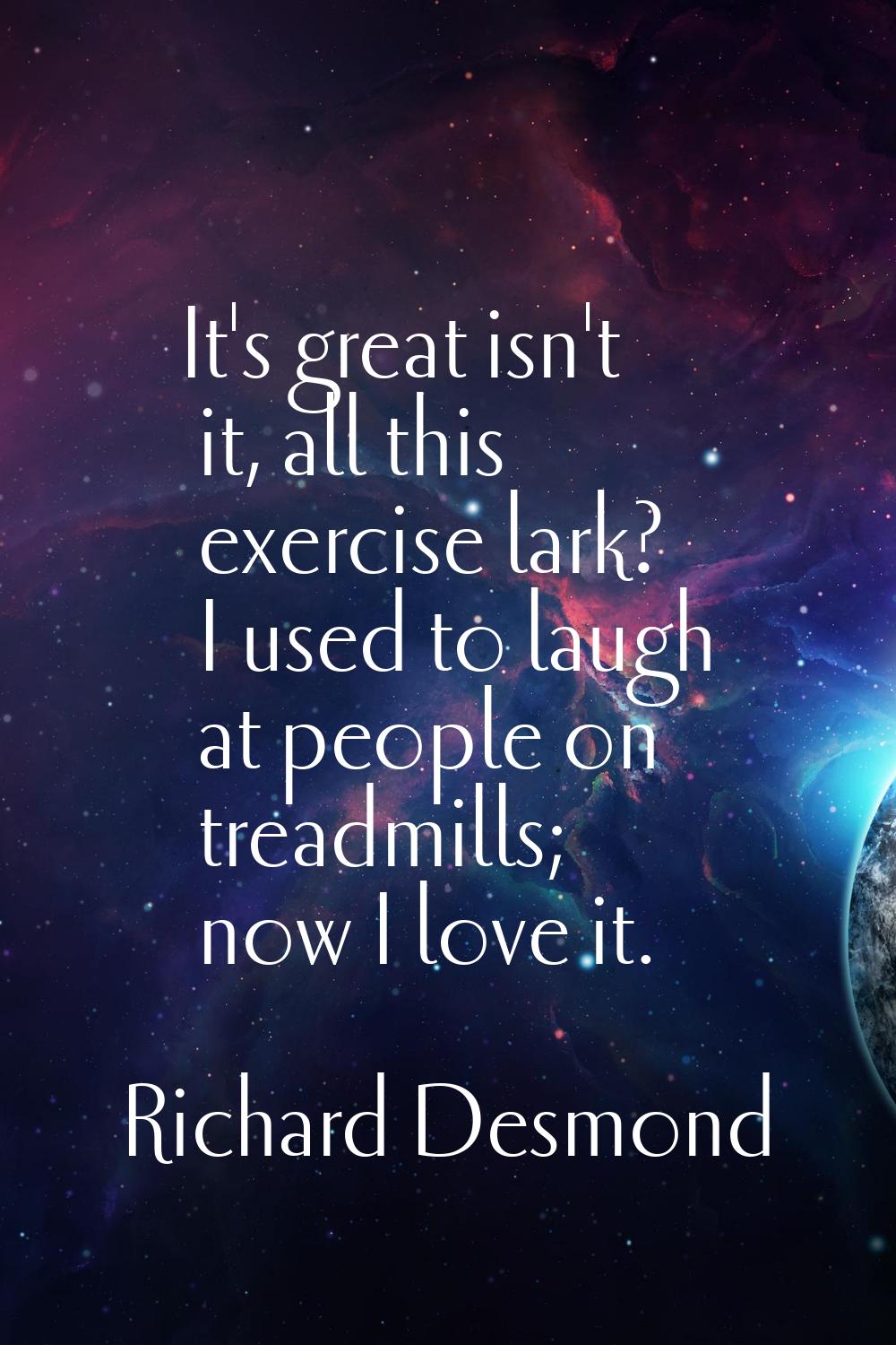 It's great isn't it, all this exercise lark? I used to laugh at people on treadmills; now I love it
