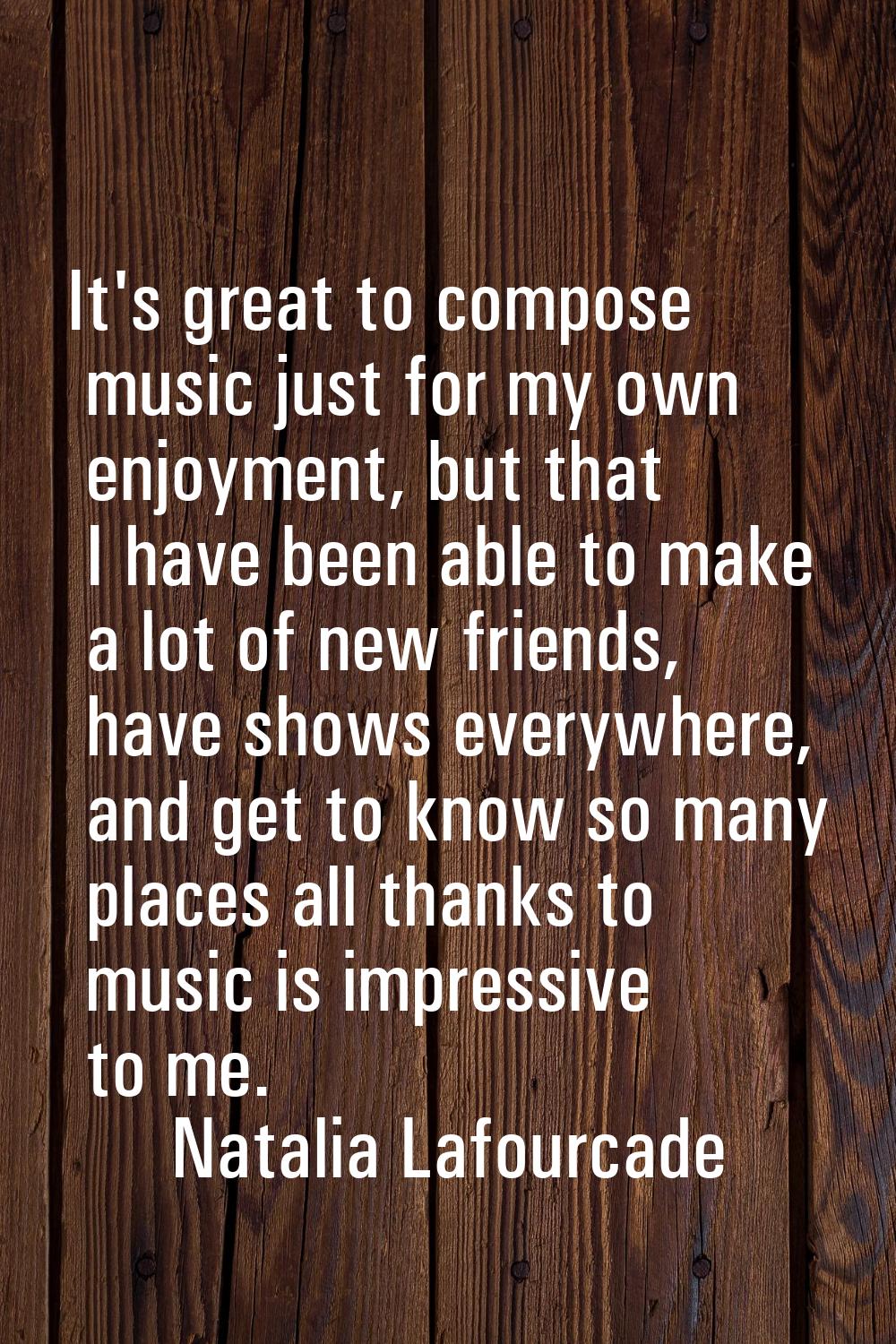 It's great to compose music just for my own enjoyment, but that I have been able to make a lot of n