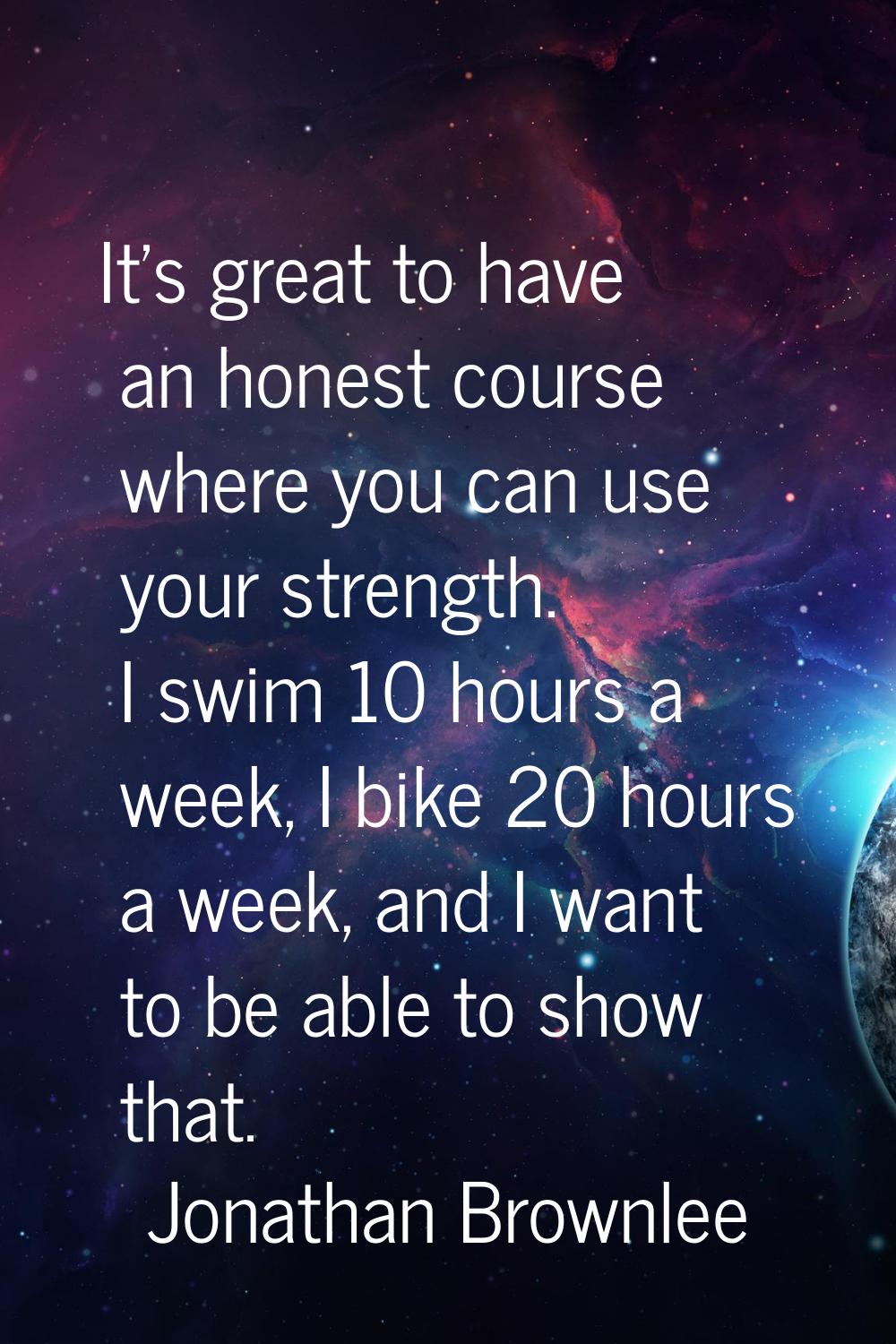 It's great to have an honest course where you can use your strength. I swim 10 hours a week, I bike