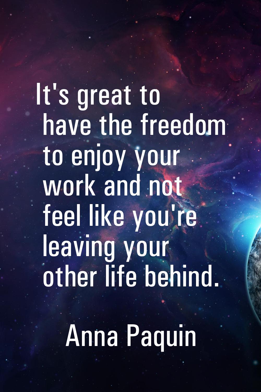 It's great to have the freedom to enjoy your work and not feel like you're leaving your other life 