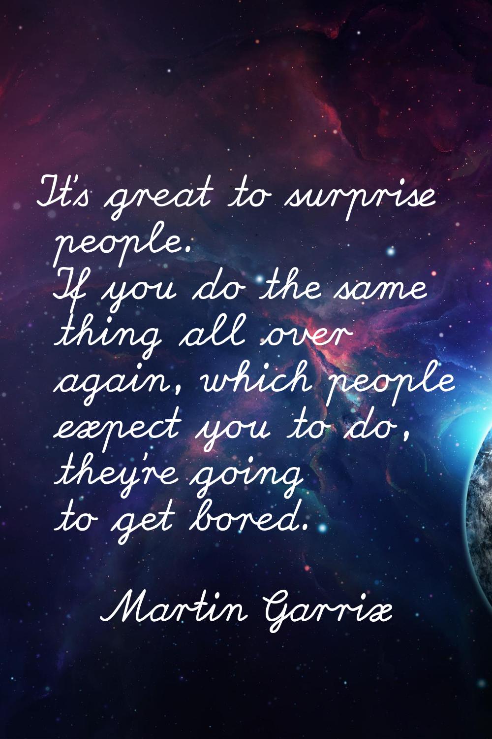 It's great to surprise people. If you do the same thing all over again, which people expect you to 