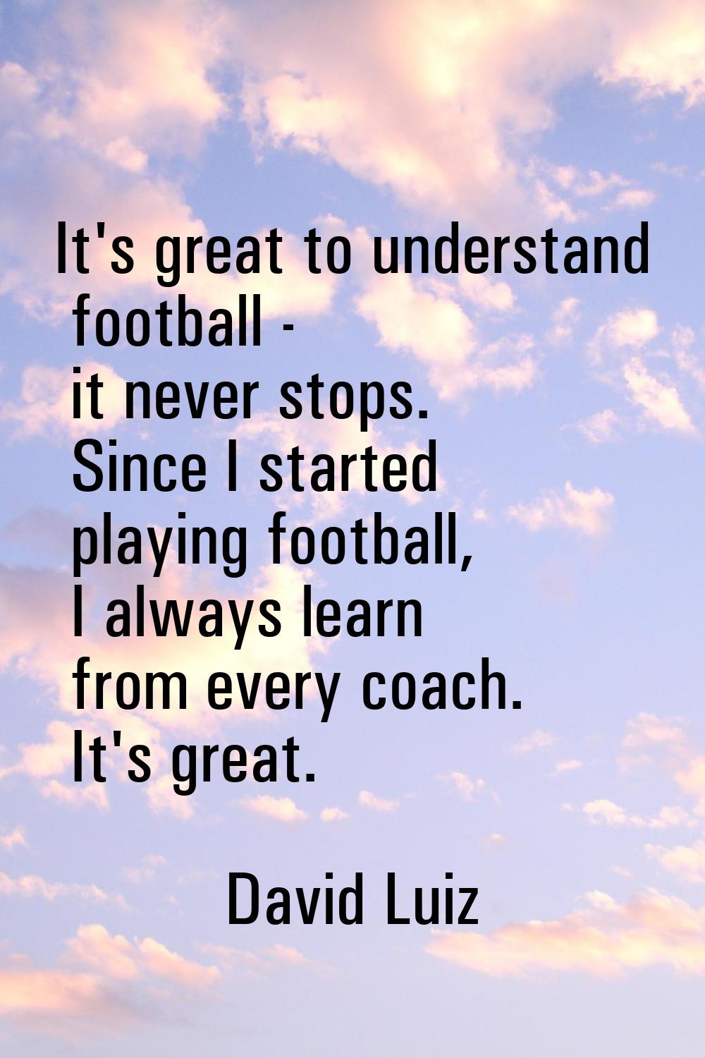 It's great to understand football - it never stops. Since I started playing football, I always lear