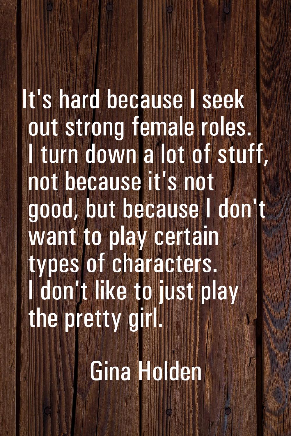 It's hard because I seek out strong female roles. I turn down a lot of stuff, not because it's not 