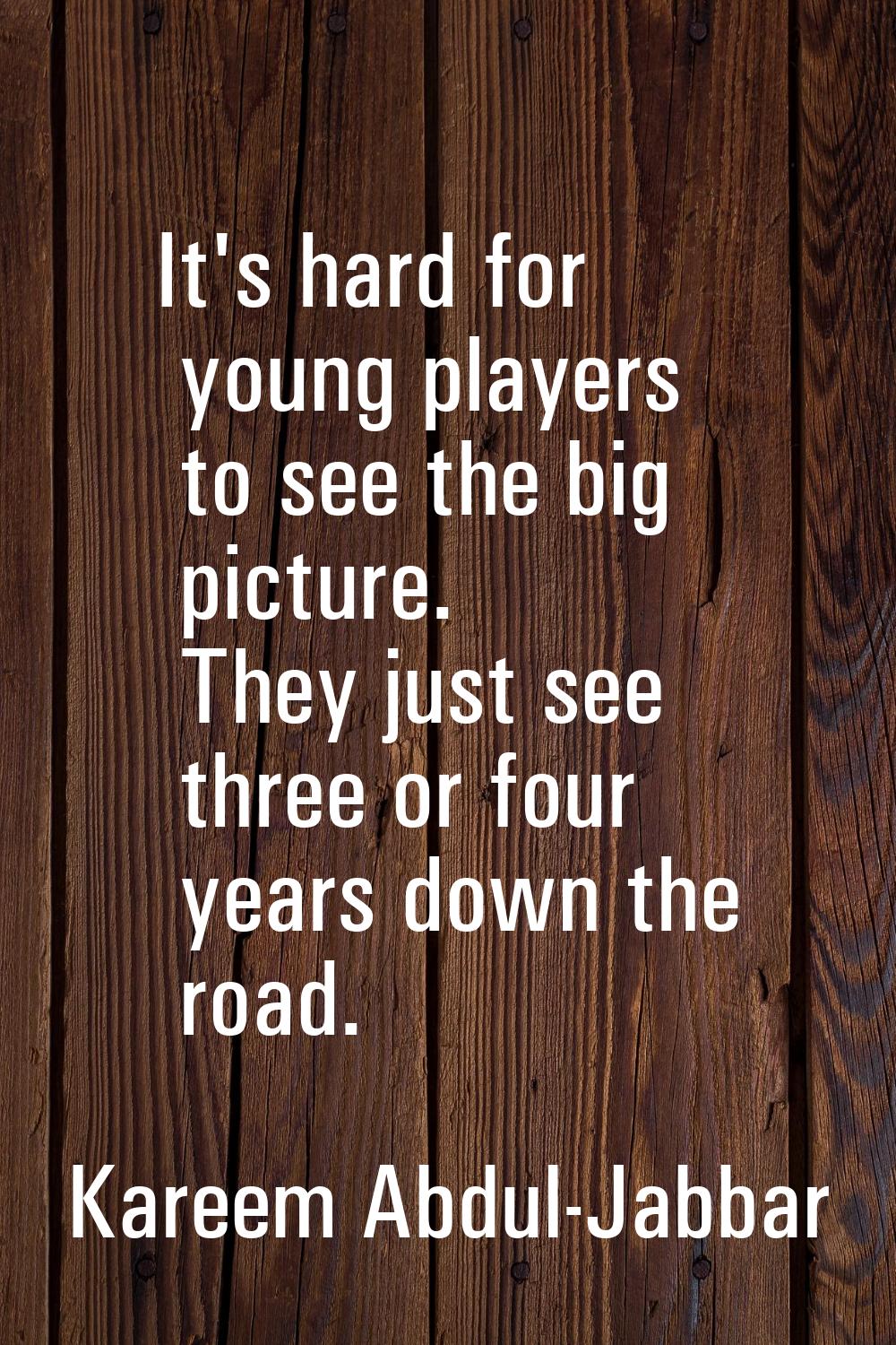 It's hard for young players to see the big picture. They just see three or four years down the road