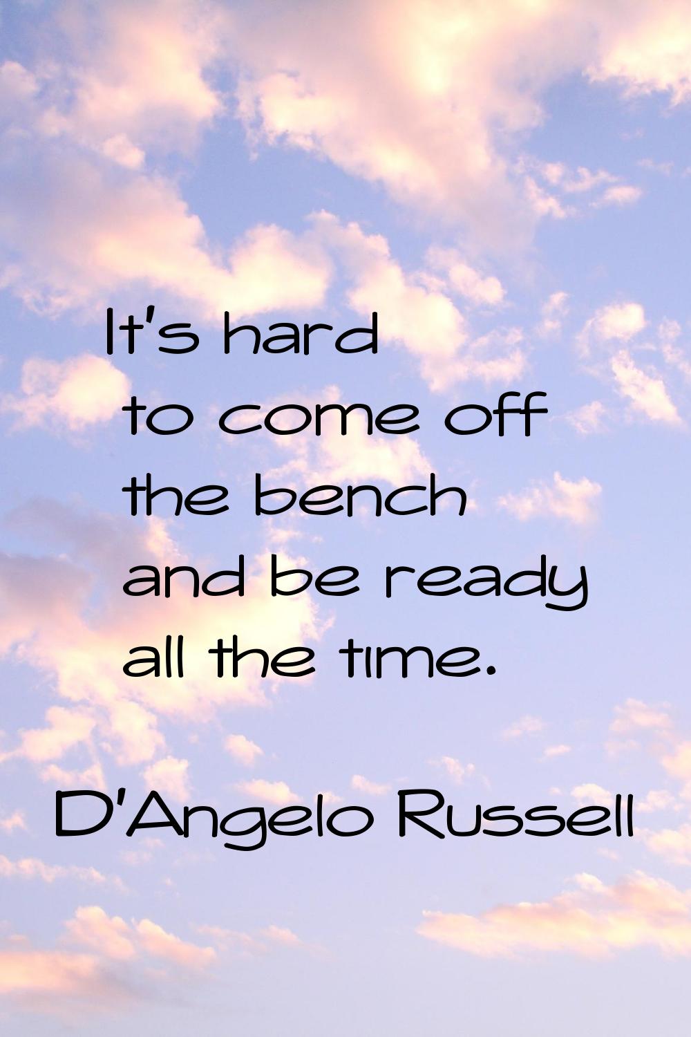 It's hard to come off the bench and be ready all the time.