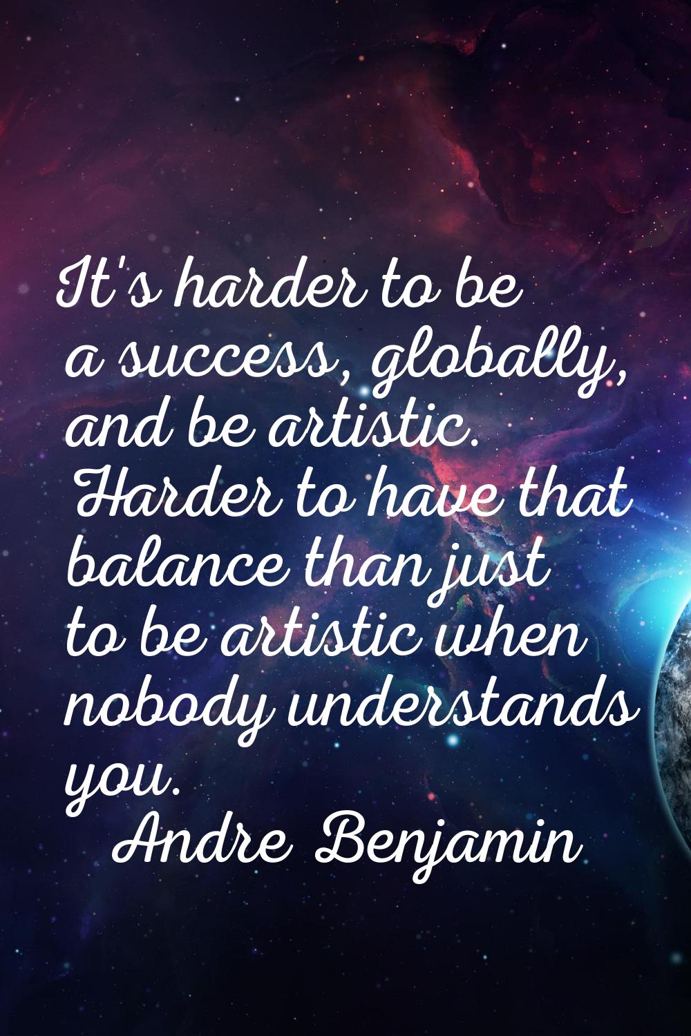 It's harder to be a success, globally, and be artistic. Harder to have that balance than just to be