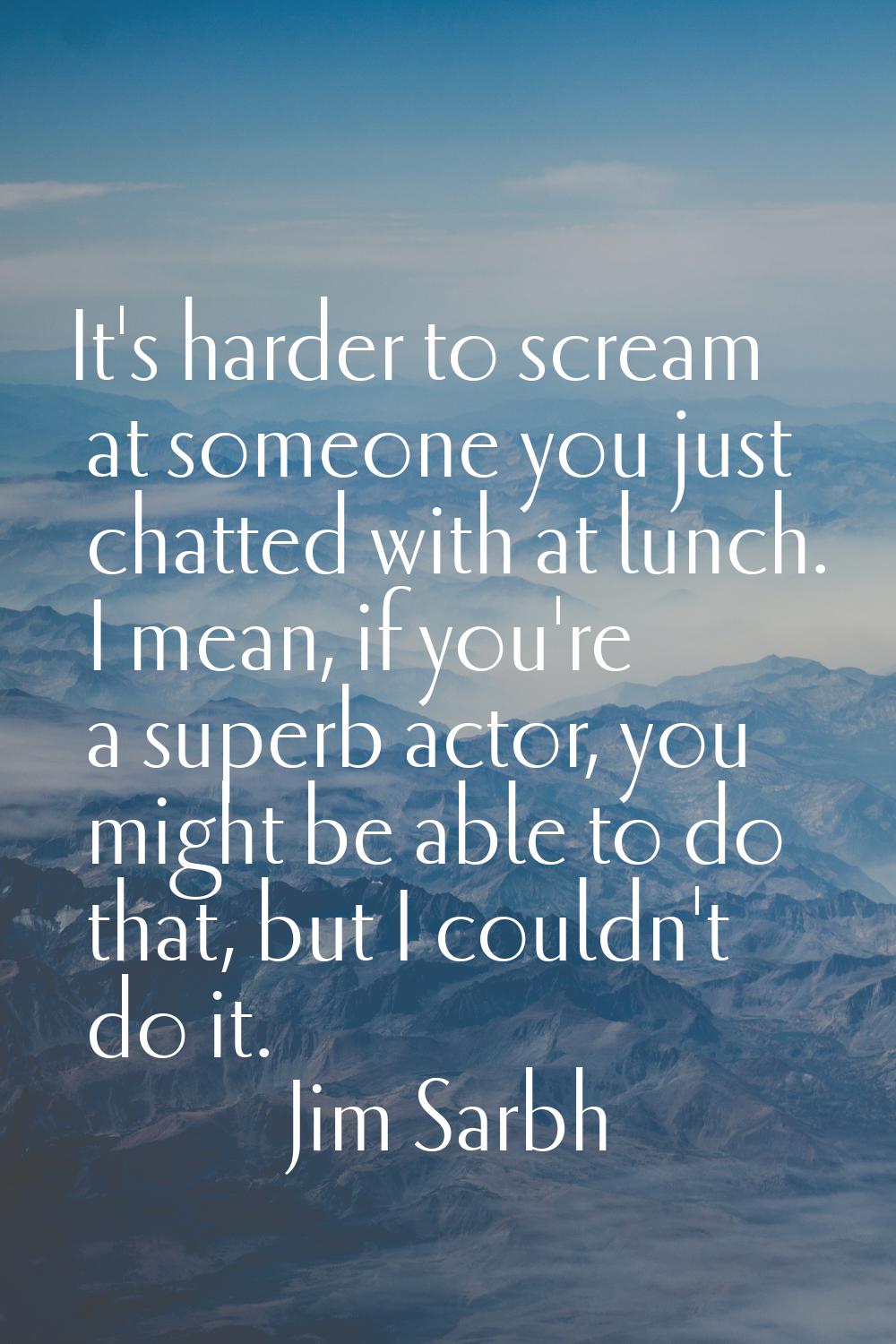 It's harder to scream at someone you just chatted with at lunch. I mean, if you're a superb actor, 