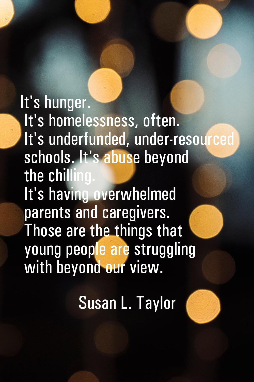 It's hunger. It's homelessness, often. It's underfunded, under-resourced schools. It's abuse beyond