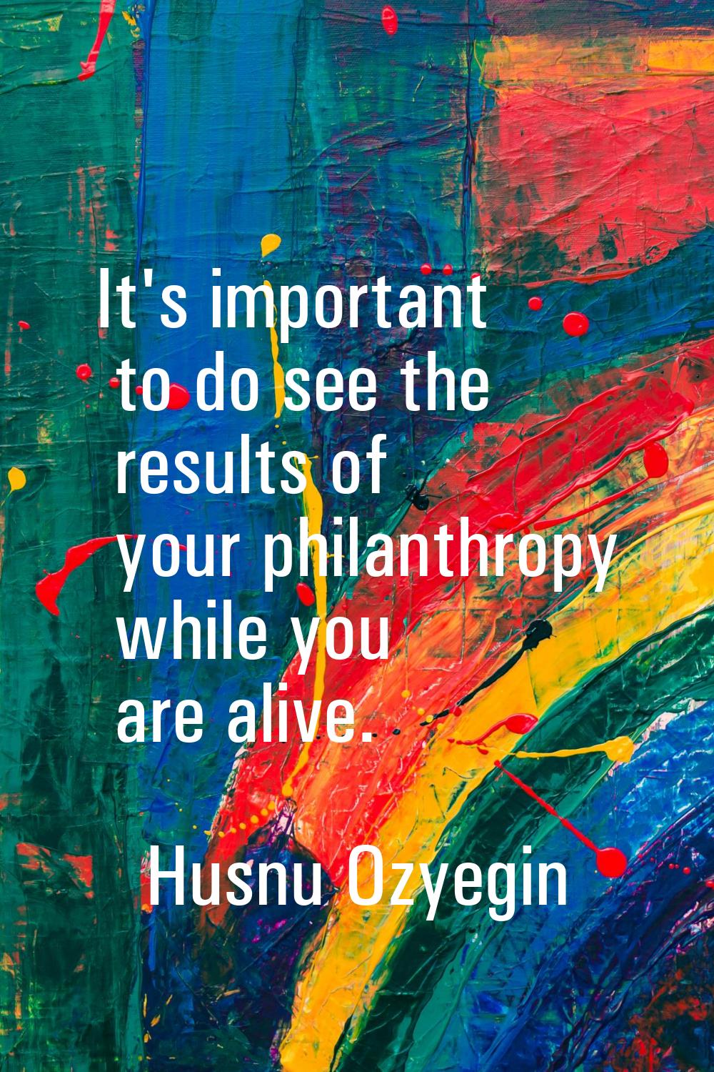 It's important to do see the results of your philanthropy while you are alive.