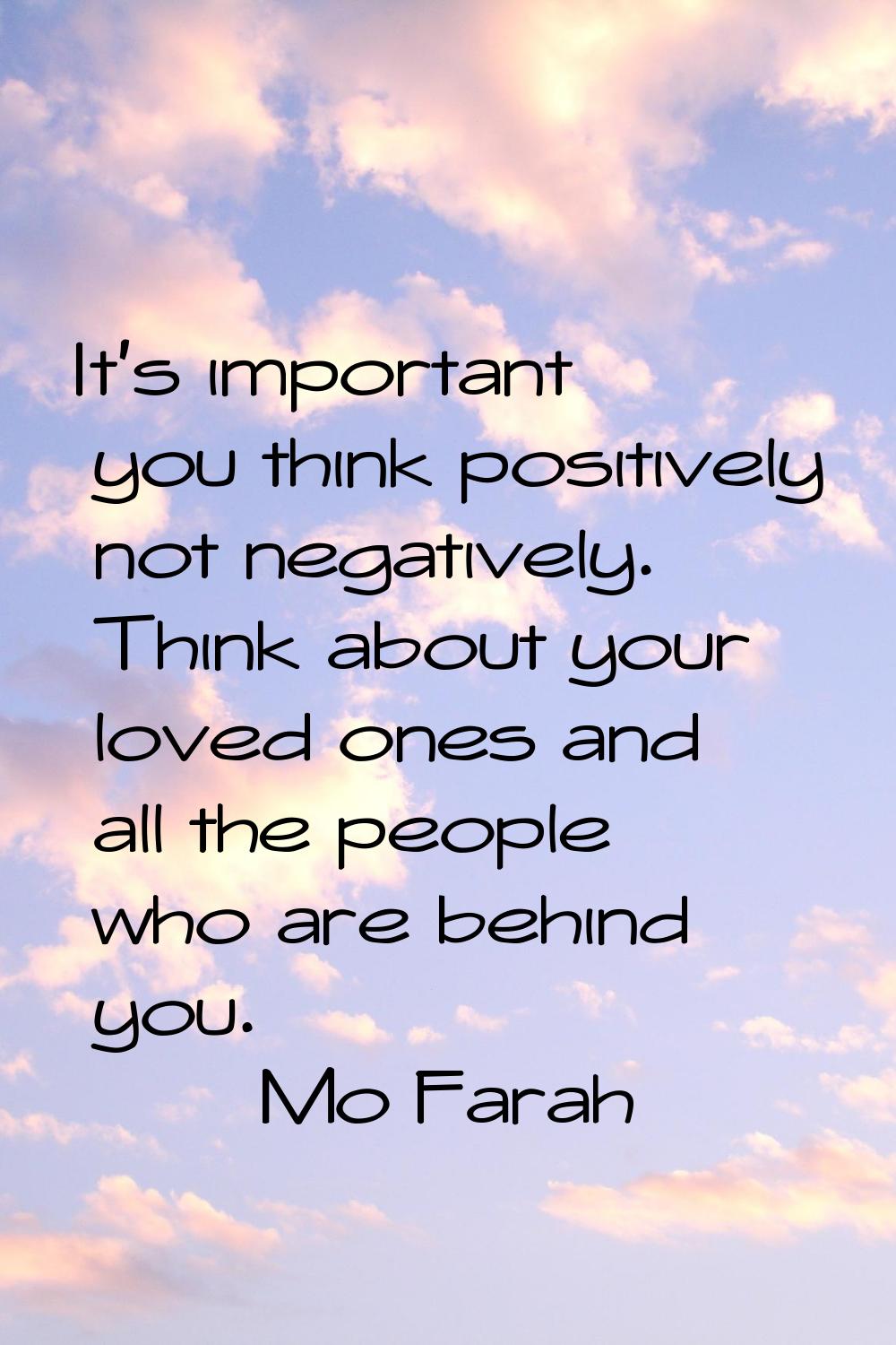 It's important you think positively not negatively. Think about your loved ones and all the people 