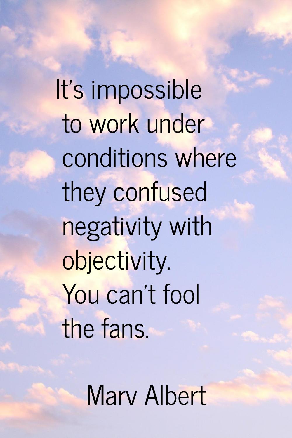 It's impossible to work under conditions where they confused negativity with objectivity. You can't