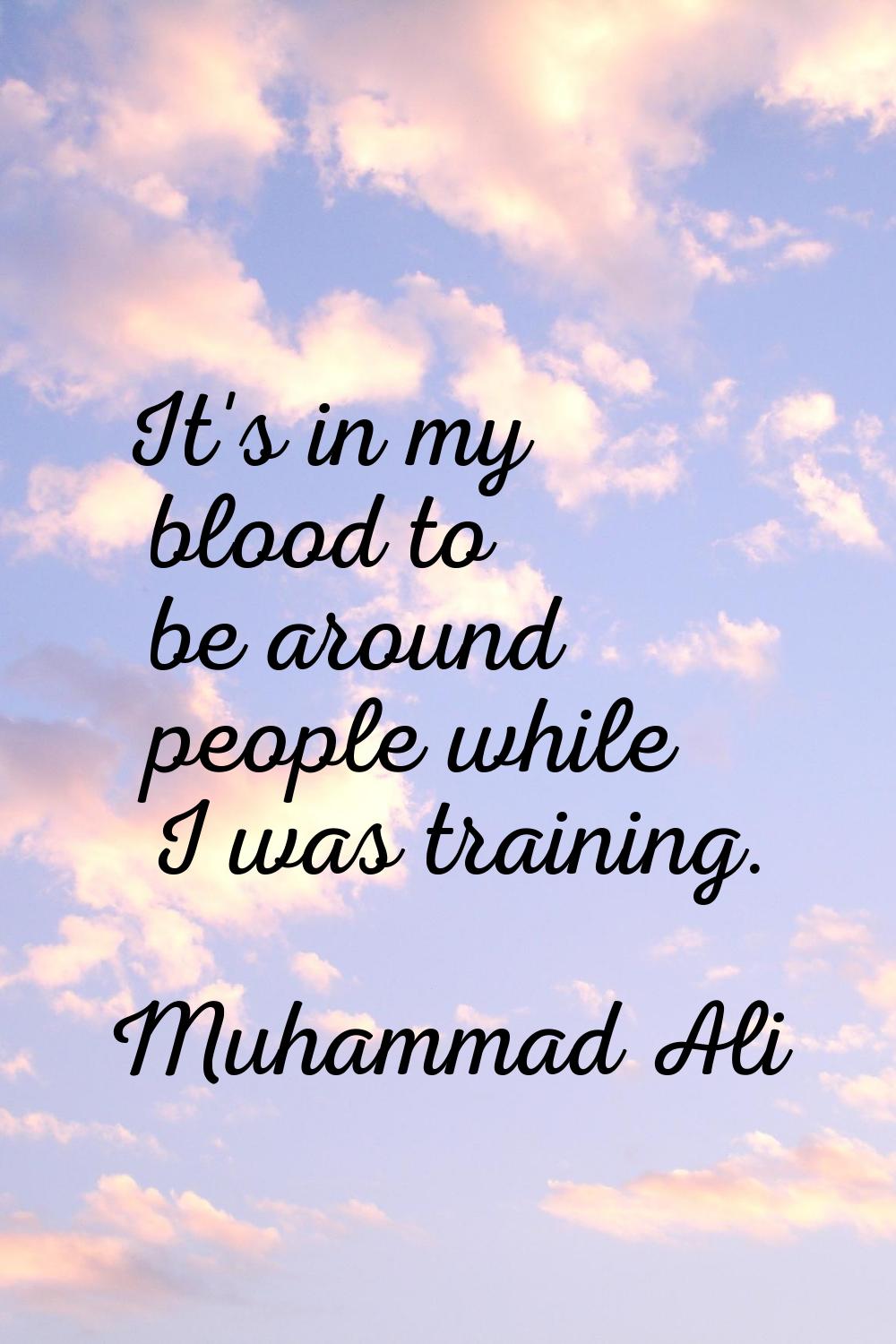 It's in my blood to be around people while I was training.