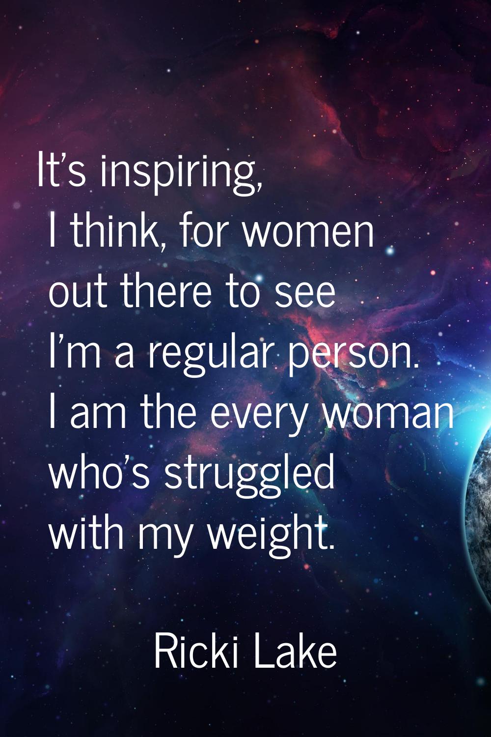It's inspiring, I think, for women out there to see I'm a regular person. I am the every woman who'