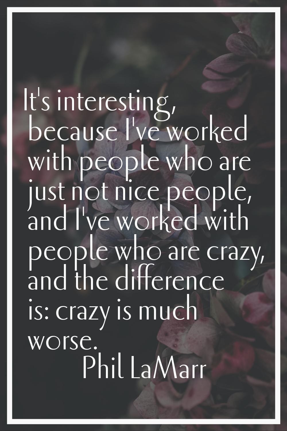 It's interesting, because I've worked with people who are just not nice people, and I've worked wit