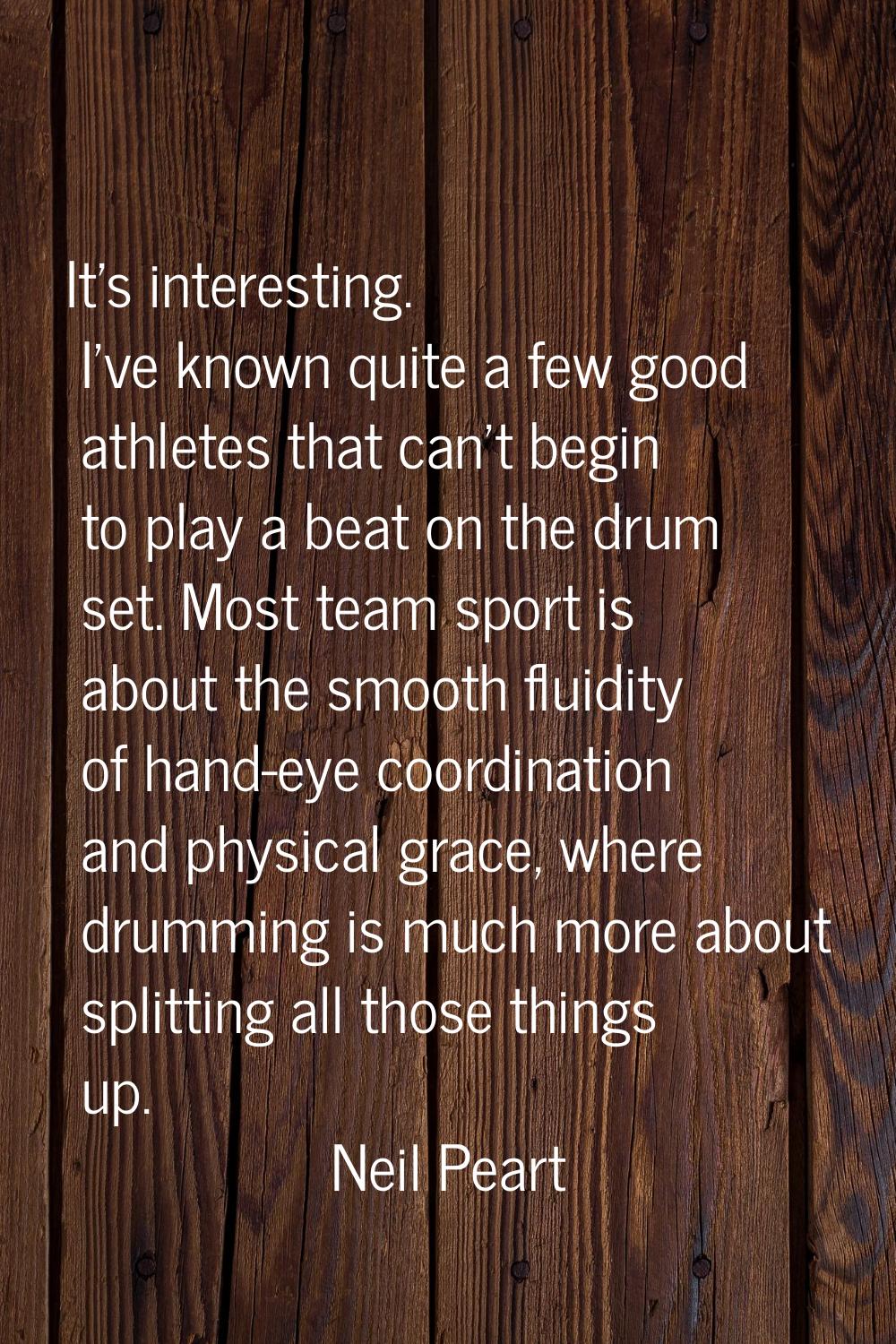 It's interesting. I've known quite a few good athletes that can't begin to play a beat on the drum 