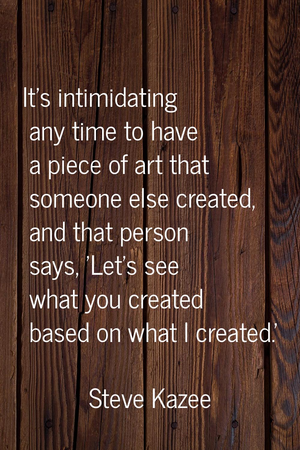 It's intimidating any time to have a piece of art that someone else created, and that person says, 