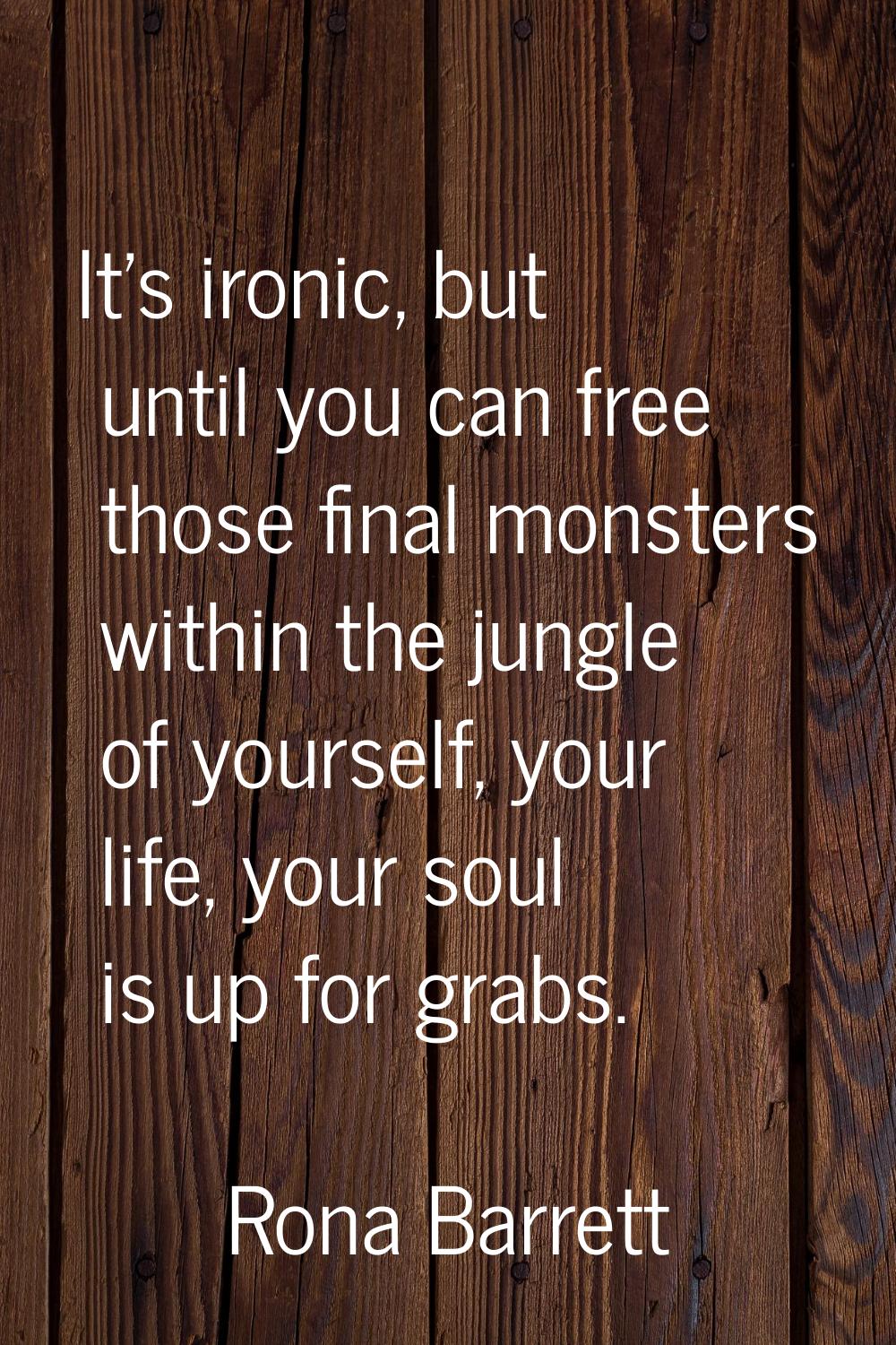 It's ironic, but until you can free those final monsters within the jungle of yourself, your life, 