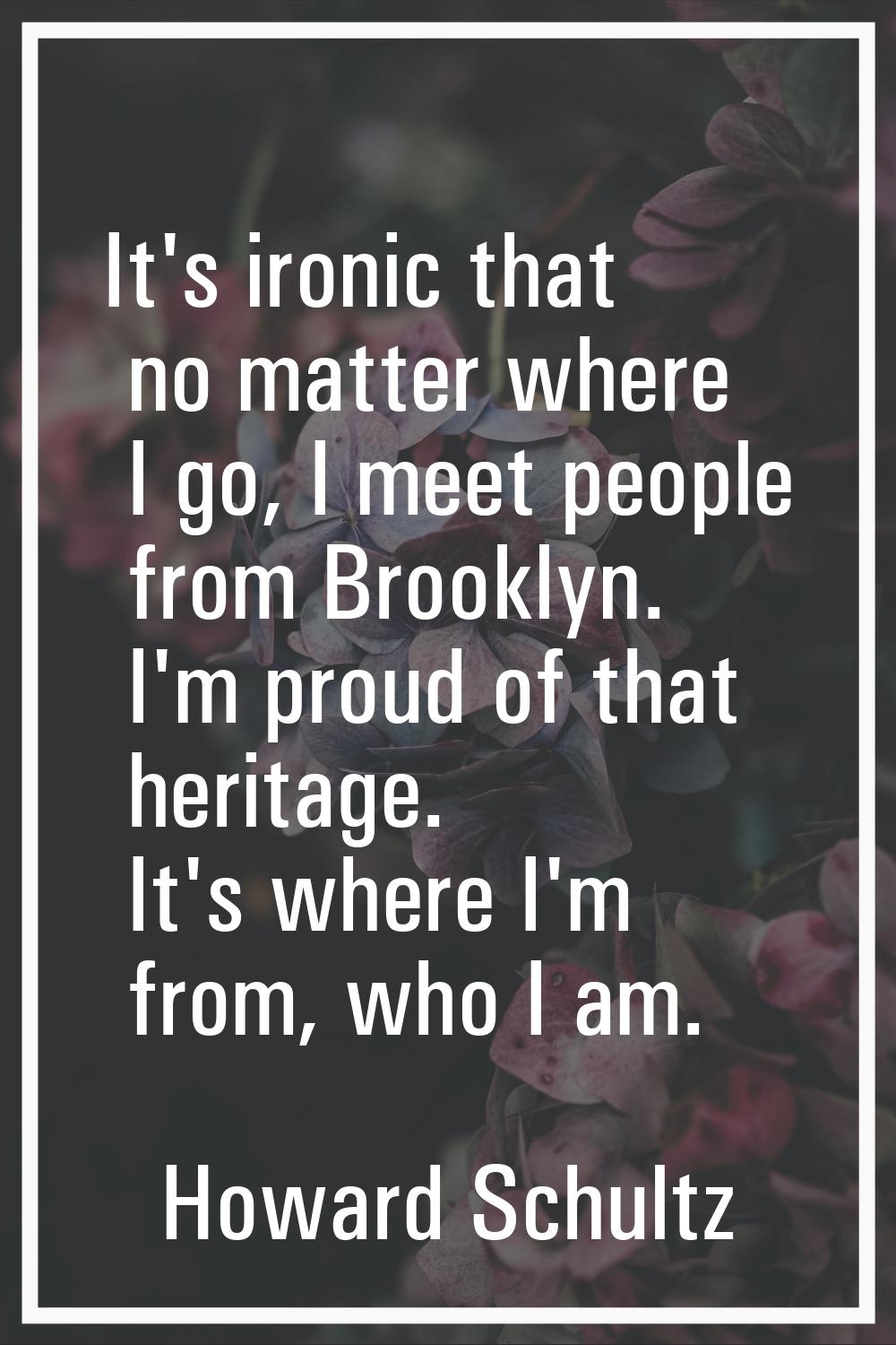 It's ironic that no matter where I go, I meet people from Brooklyn. I'm proud of that heritage. It'