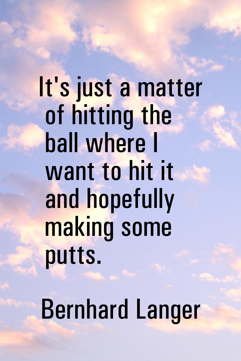 It's just a matter of hitting the ball where I want to hit it and hopefully making some putts.