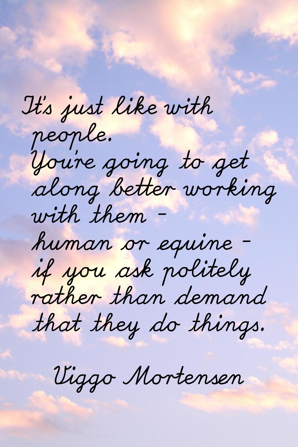 It's just like with people. You're going to get along better working with them - human or equine - 