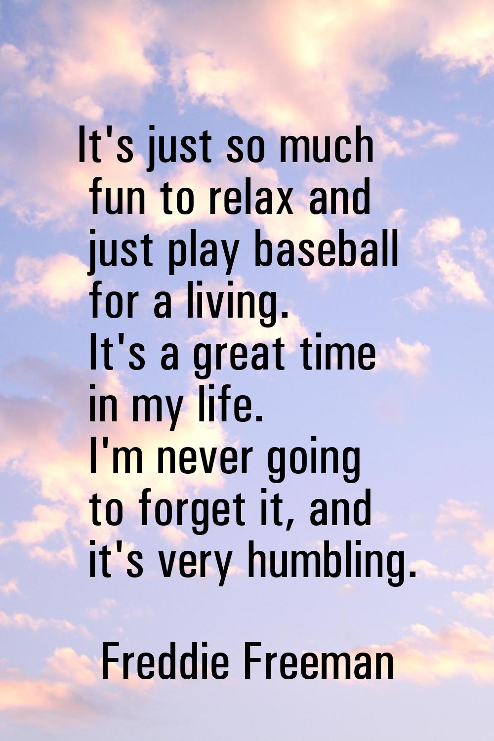It's just so much fun to relax and just play baseball for a living. It's a great time in my life. I
