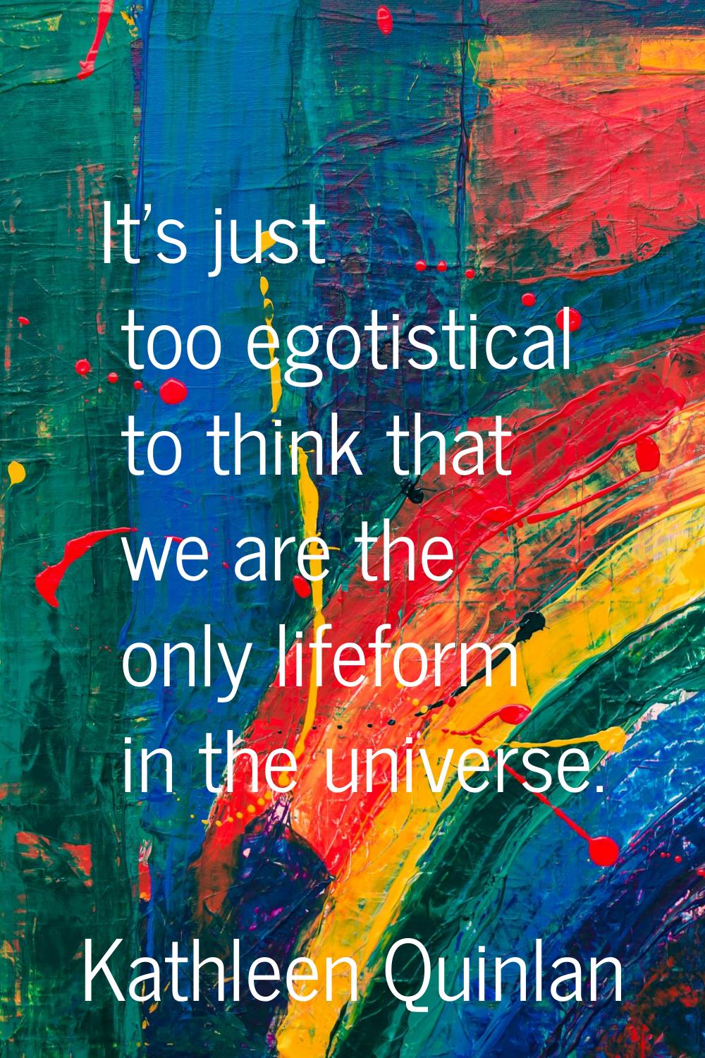 It's just too egotistical to think that we are the only lifeform in the universe.