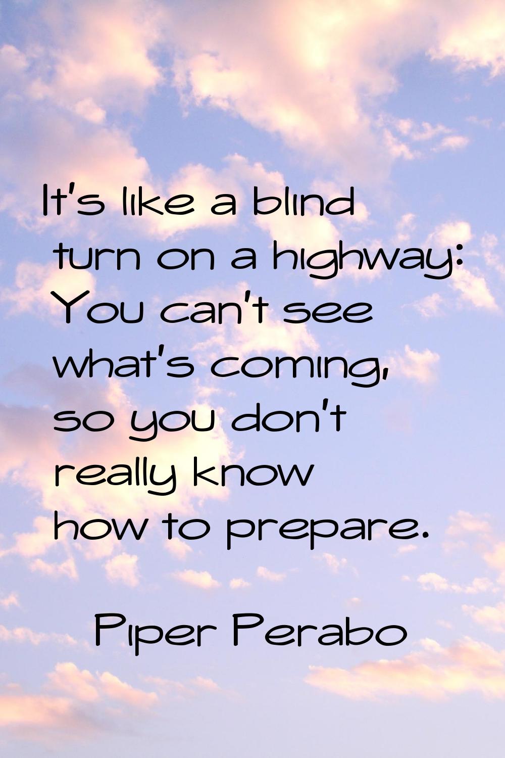 It's like a blind turn on a highway: You can't see what's coming, so you don't really know how to p