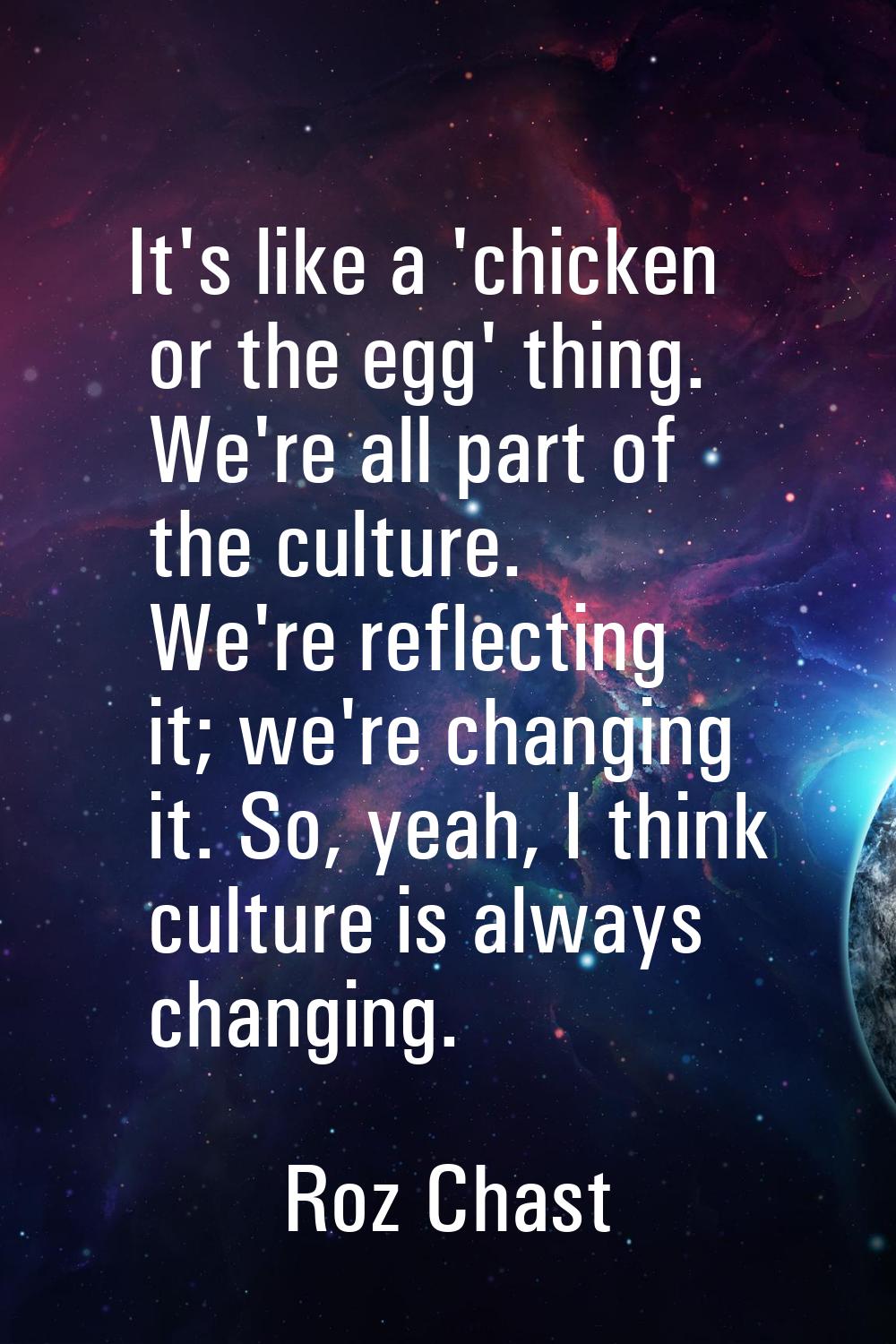 It's like a 'chicken or the egg' thing. We're all part of the culture. We're reflecting it; we're c