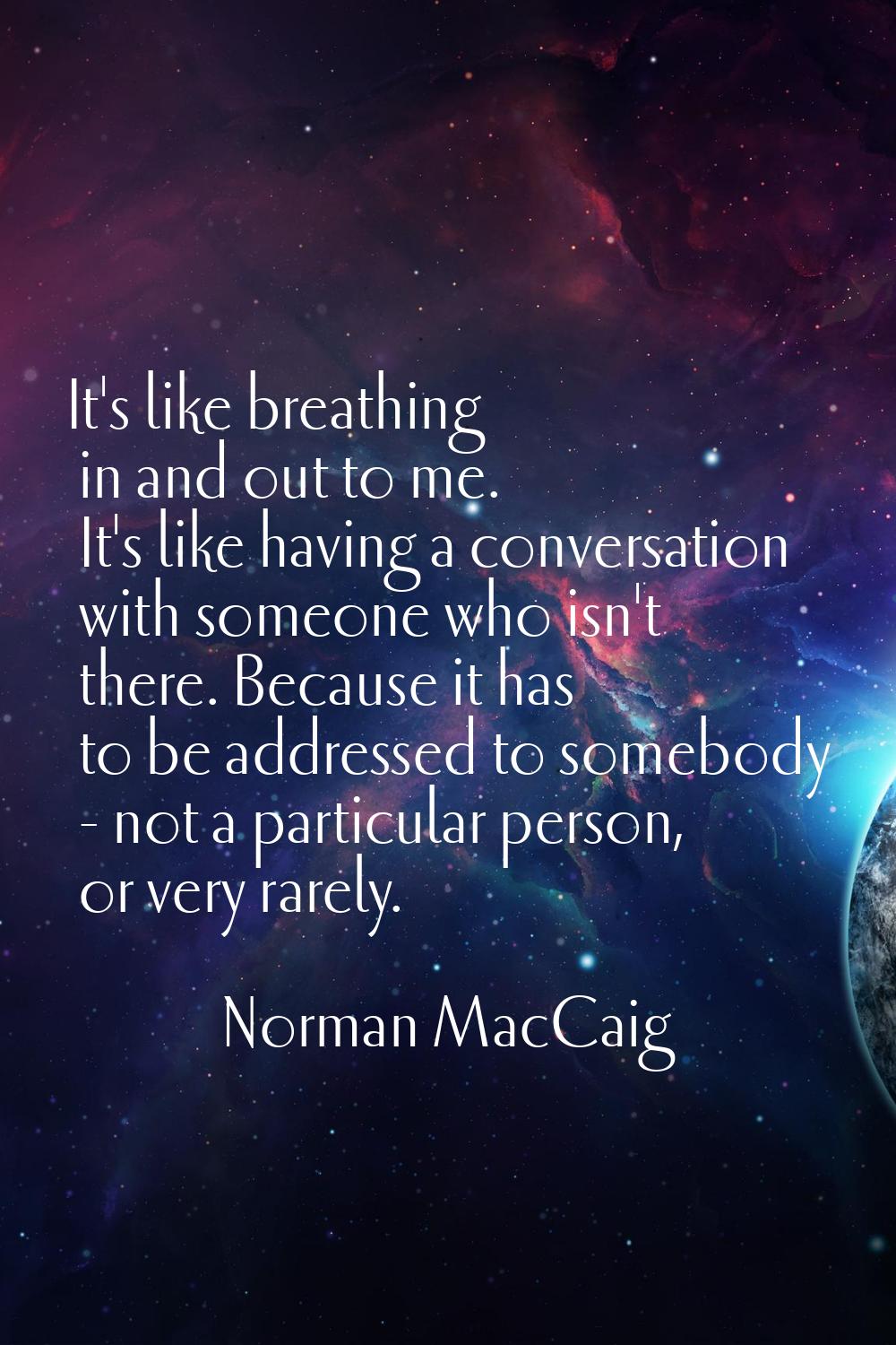 It's like breathing in and out to me. It's like having a conversation with someone who isn't there.