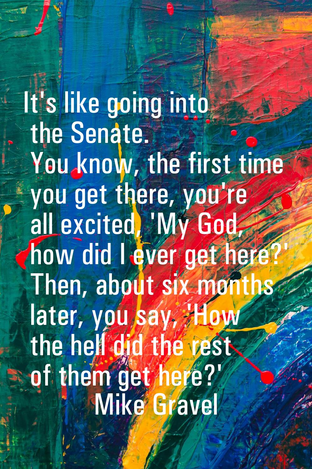 It's like going into the Senate. You know, the first time you get there, you're all excited, 'My Go