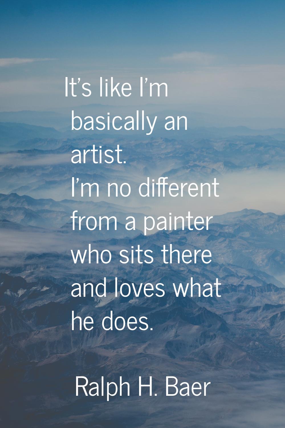 It's like I'm basically an artist. I'm no different from a painter who sits there and loves what he