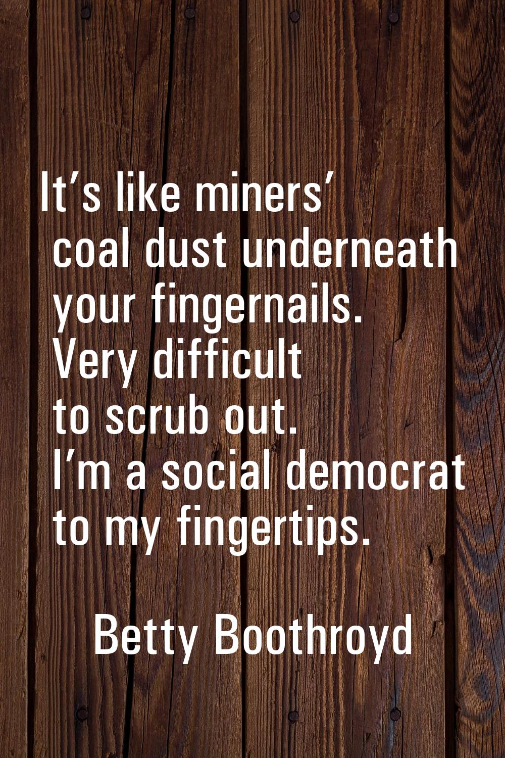 It’s like miners’ coal dust underneath your fingernails. Very difficult to scrub out. I’m a social 