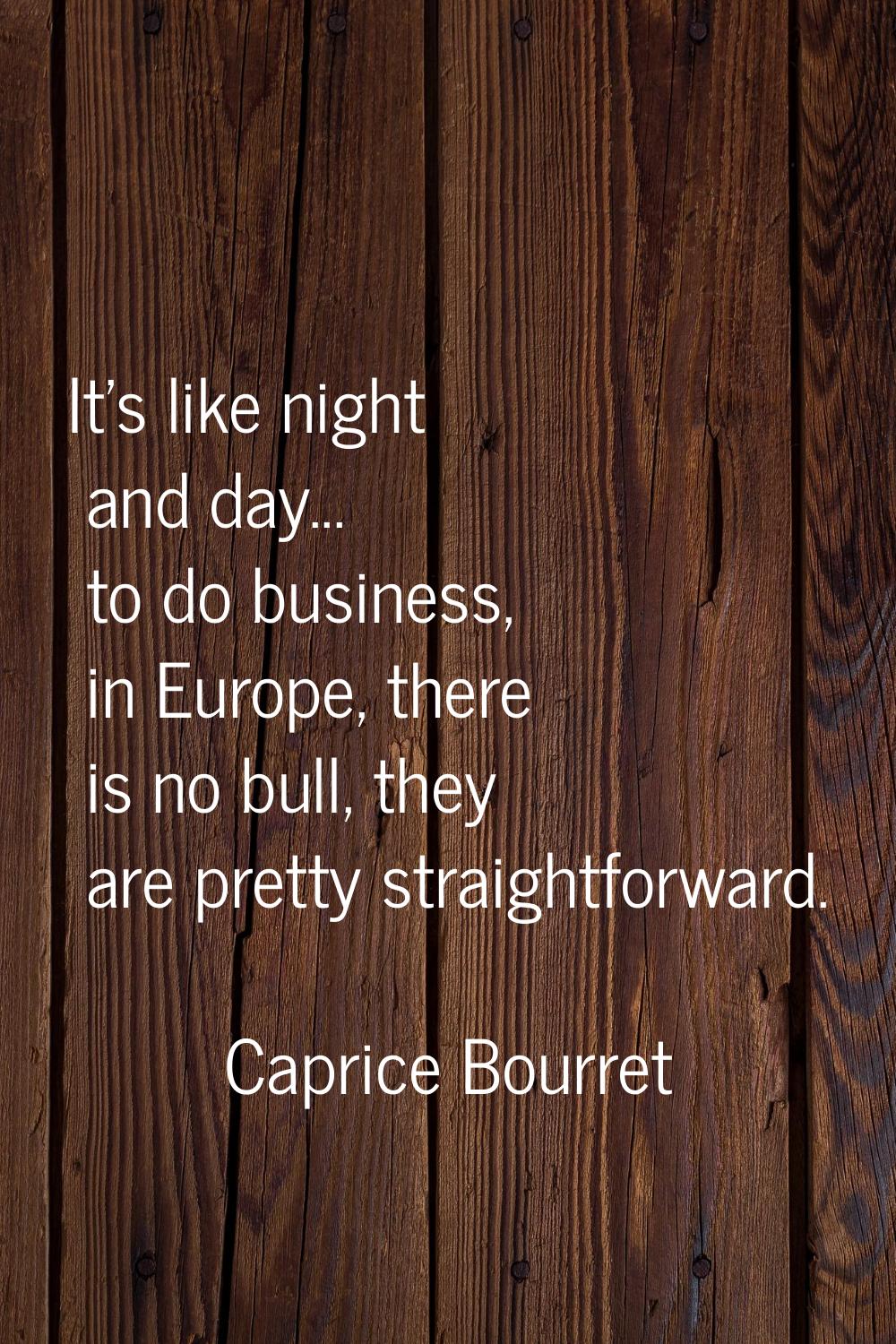 It's like night and day... to do business, in Europe, there is no bull, they are pretty straightfor