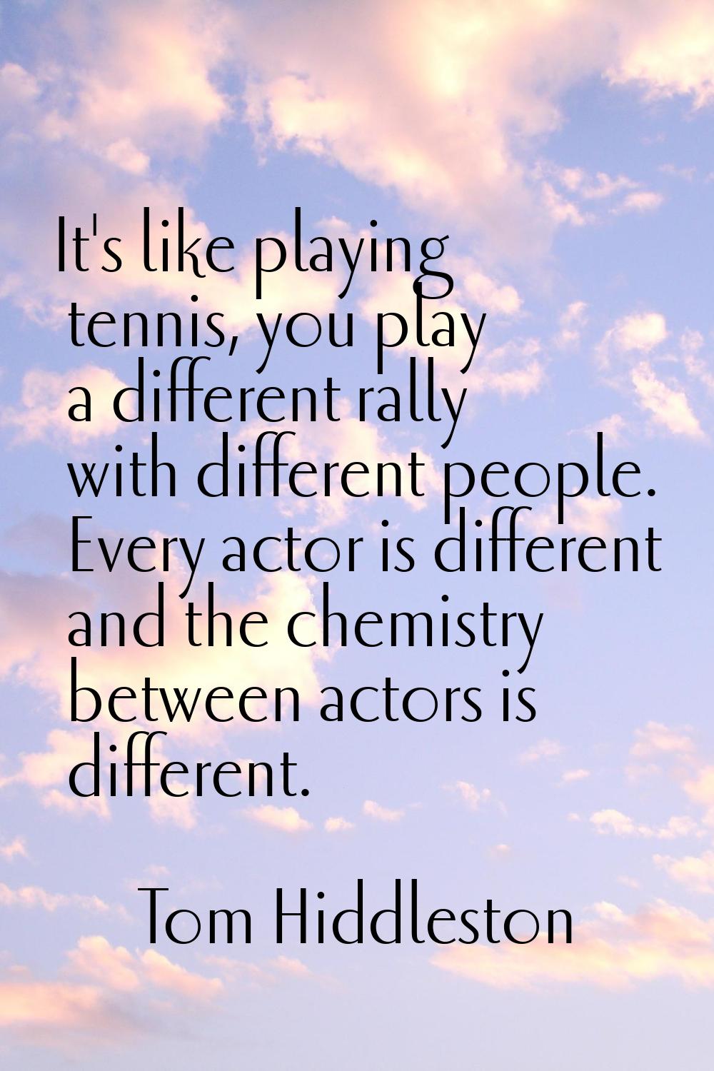 It's like playing tennis, you play a different rally with different people. Every actor is differen