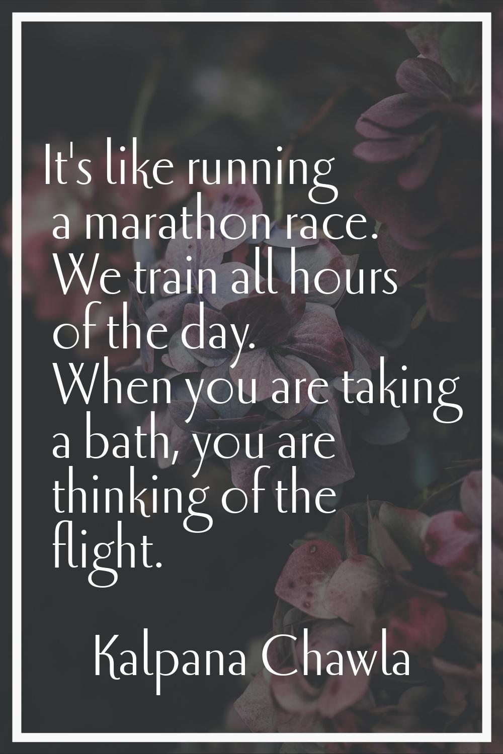 It's like running a marathon race. We train all hours of the day. When you are taking a bath, you a