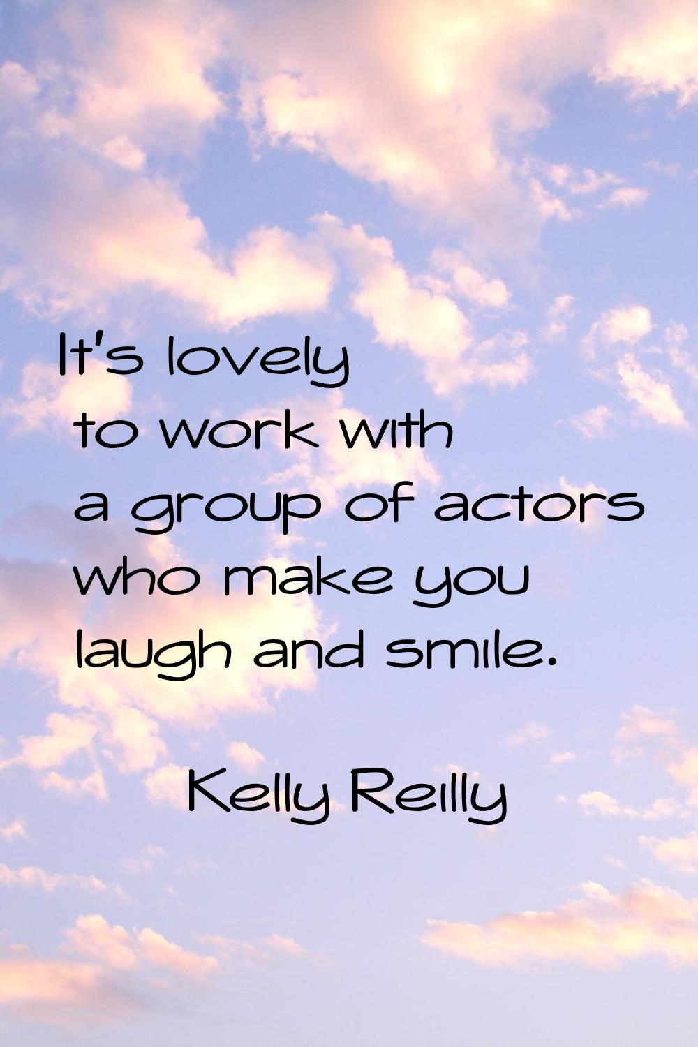 It's lovely to work with a group of actors who make you laugh and smile.
