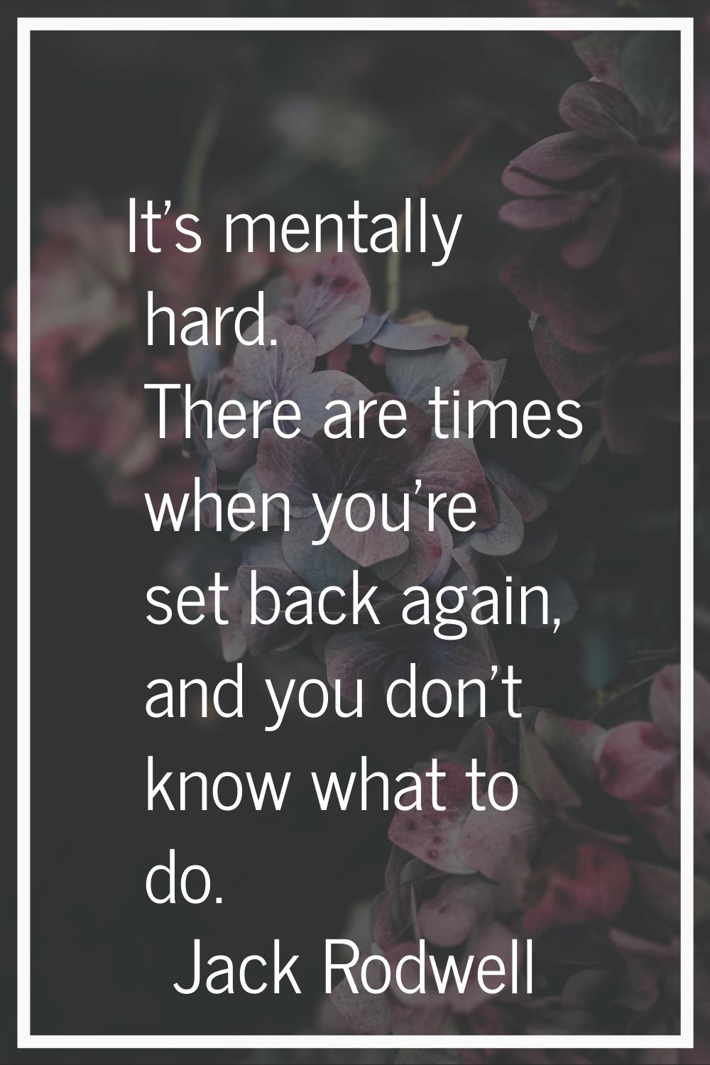 It's mentally hard. There are times when you're set back again, and you don't know what to do.