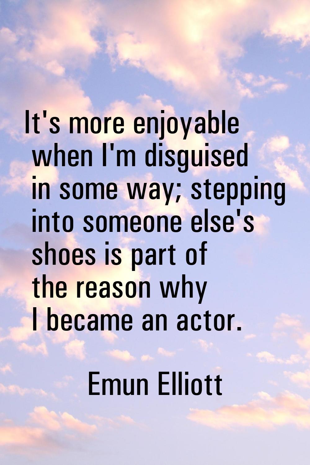 It's more enjoyable when I'm disguised in some way; stepping into someone else's shoes is part of t