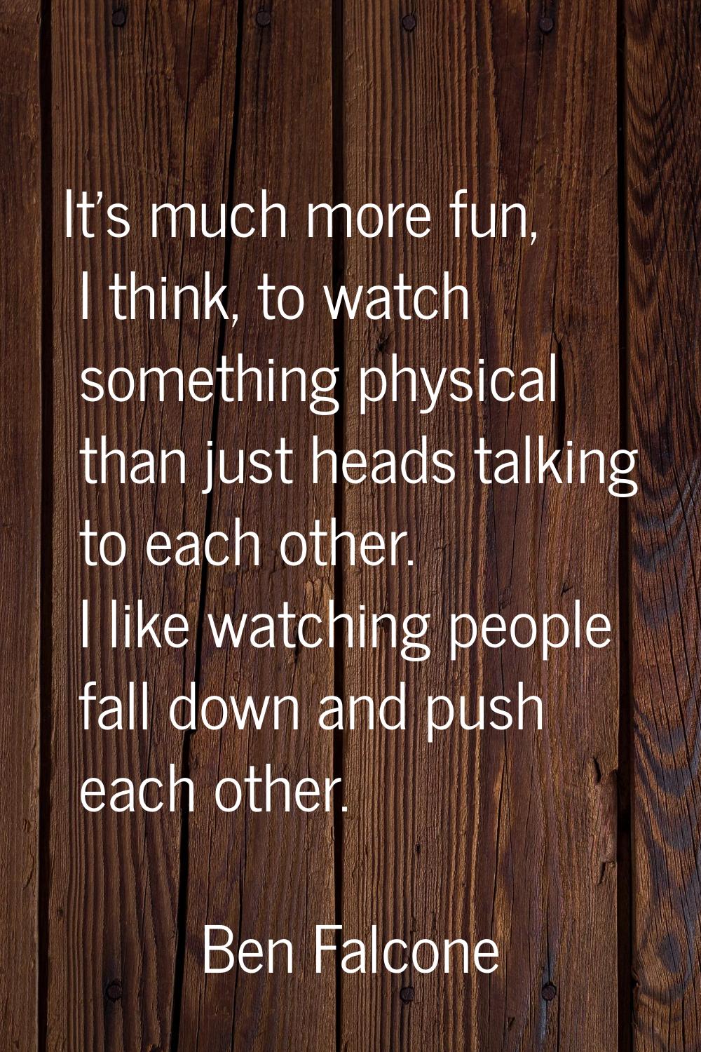 It's much more fun, I think, to watch something physical than just heads talking to each other. I l