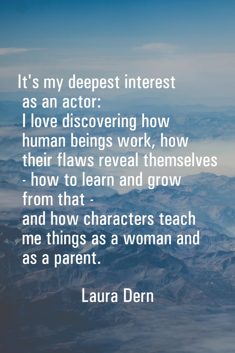 It's my deepest interest as an actor: I love discovering how human beings work, how their flaws rev