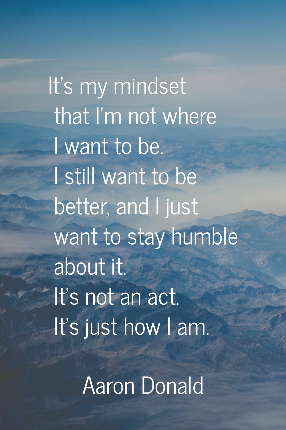 It's my mindset that I'm not where I want to be. I still want to be better, and I just want to stay