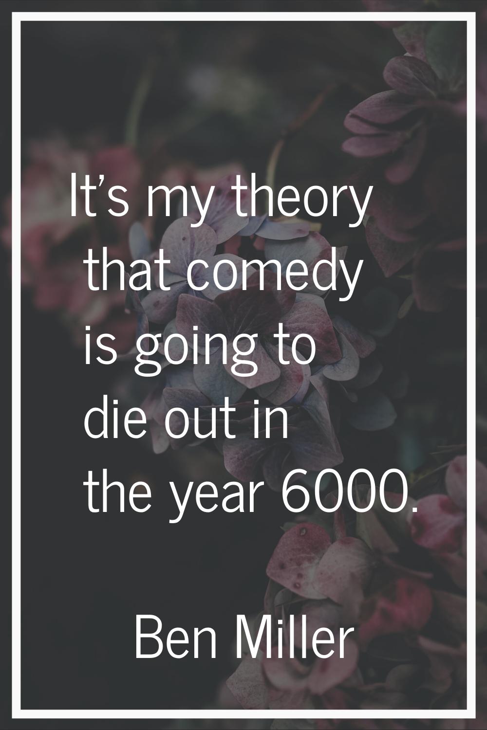 It's my theory that comedy is going to die out in the year 6000.