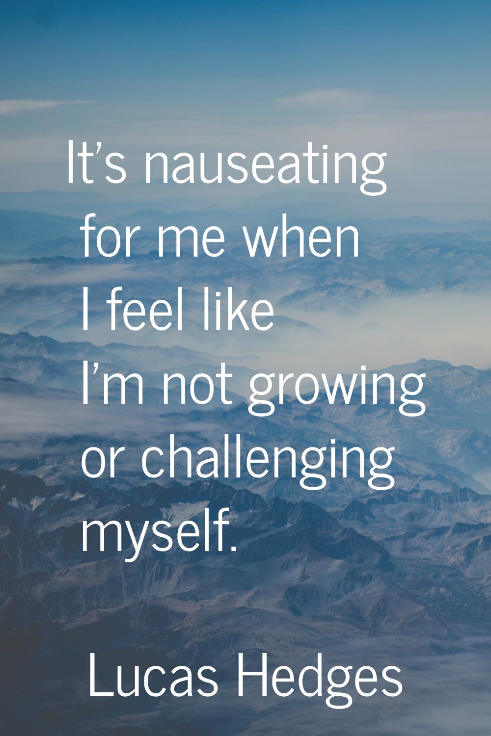 It's nauseating for me when I feel like I'm not growing or challenging myself.