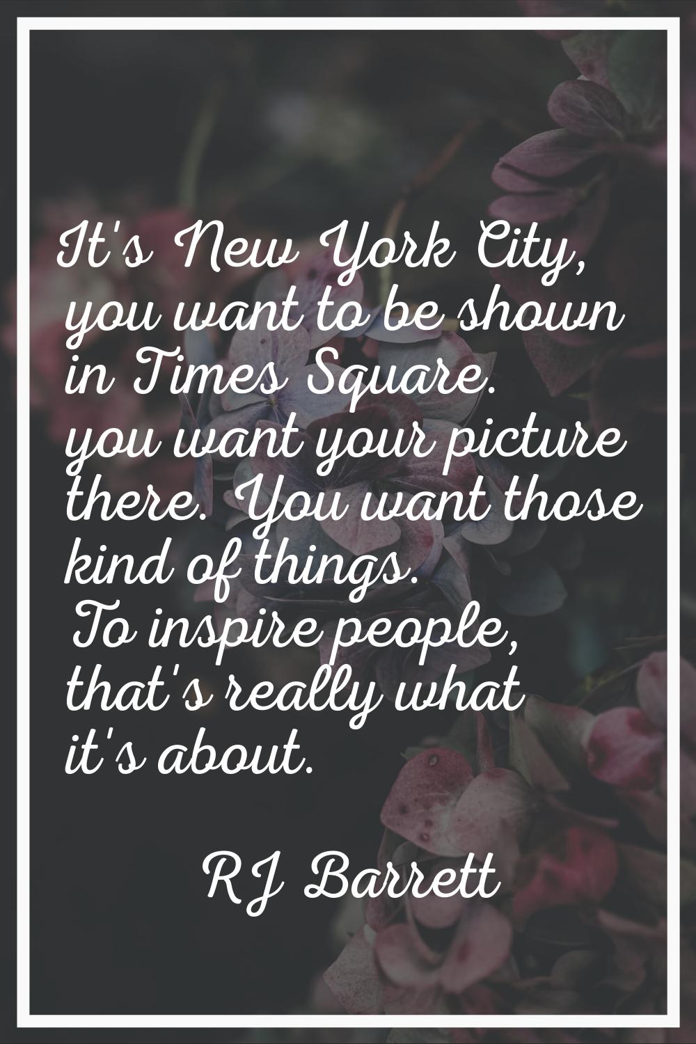 It's New York City, you want to be shown in Times Square. you want your picture there. You want tho