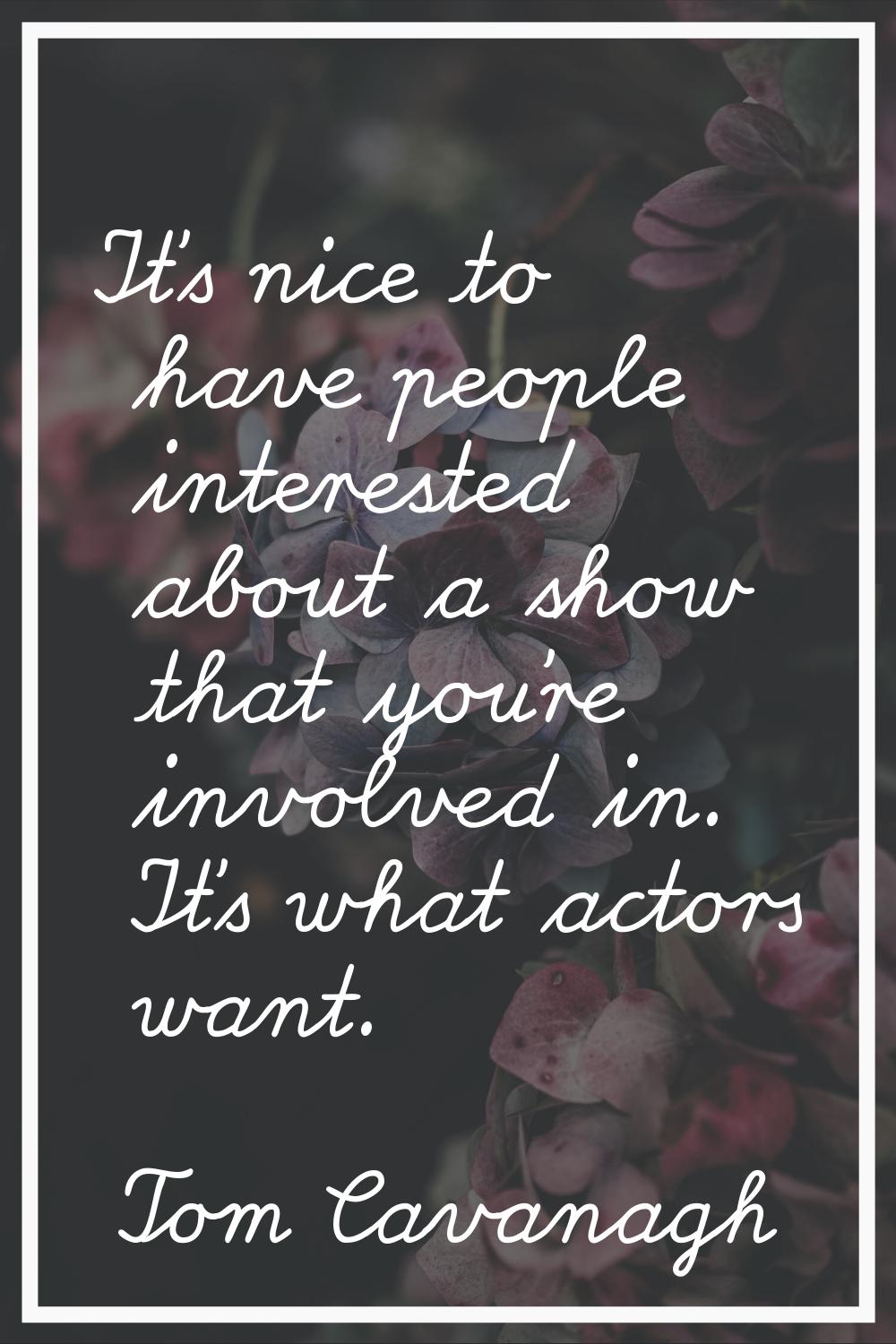 It's nice to have people interested about a show that you're involved in. It's what actors want.