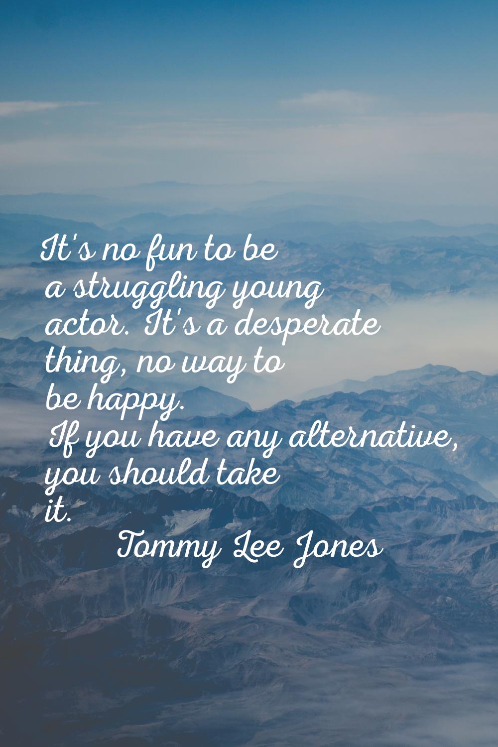 It's no fun to be a struggling young actor. It's a desperate thing, no way to be happy. If you have