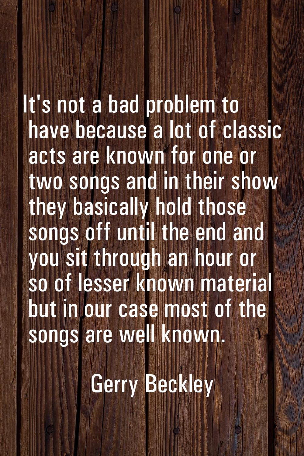 It's not a bad problem to have because a lot of classic acts are known for one or two songs and in 