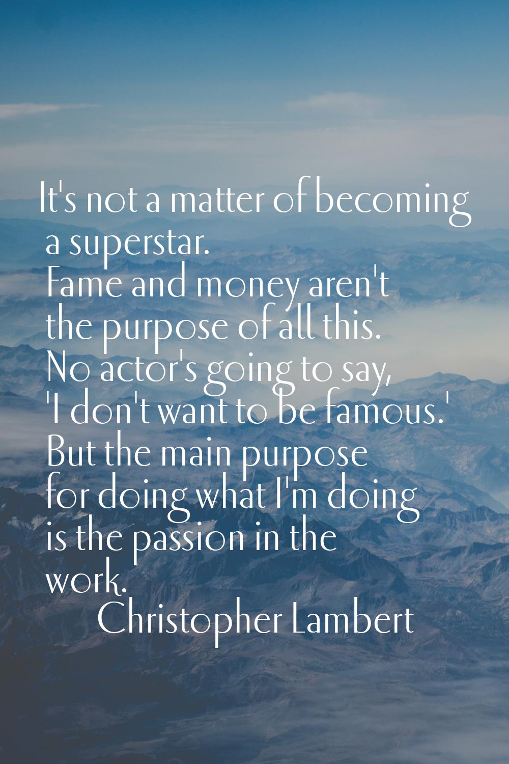 It's not a matter of becoming a superstar. Fame and money aren't the purpose of all this. No actor'